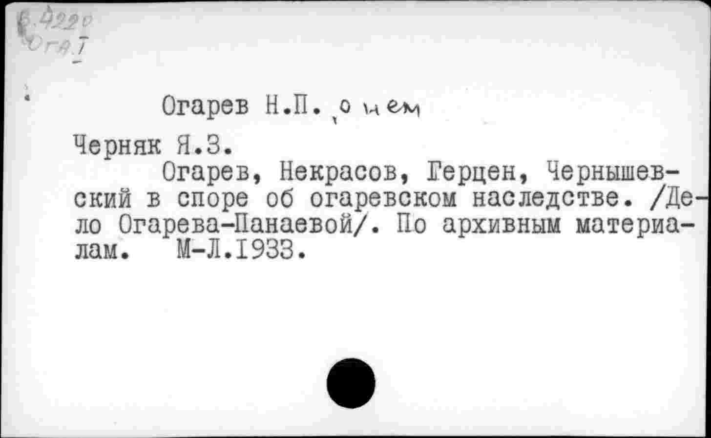 ﻿Що
7
Огарев Н.П. ,о
Черняк Я.З.
Огарев, Некрасов, Герцен, Чернышевский в споре об огаревском наследстве. /Де ло Огарева-Панаевой/. По архивным материалам.	М-Л.1933.